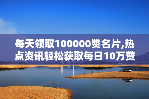 每天领取100000赞名片,热点资讯轻松获取每日10万赞的名片秘诀！